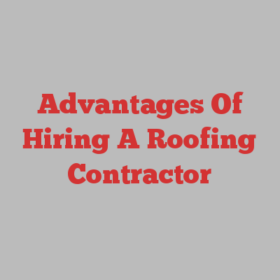 Advantages Of Hiring A Roofing Contractor