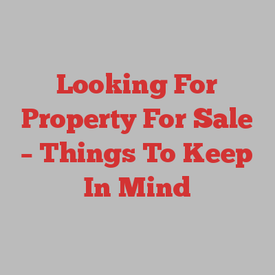 Looking For Property For Sale – Things To Keep In Mind