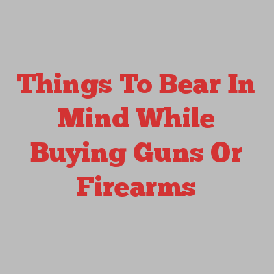 Things To Bear In Mind While Buying Guns Or Firearms